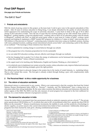 Final OAP Report
One pager plus Prelude and footnotes


The EdK12 Team∗
              †




1     Prelude and antecedents

With the intent of giving context to this project, as the team lead, I wish to give voice to the special antecedents of this
project. After 25 years in tertiary education in Hong Kong, I was deeply disturbed by the quality of school education
which appeared to be undermining the scope of university education. I came back to India at the age of 52 to effect
change in K12 education in India. Over the last 14 years this has involved setting up two elite schools from scratch in
Bangalore1 , putting together a loose but talented team2 , working with an NGO on an education project with 40 schools
in Bangalore3 ; working with Plan4 on child led social equity audits in rural areas in 3 states of India5 ; writing a grant
proposal and helping to implement a DFID6 funded HIV program for children in 5 states in India7 ; interviewing over a
100 children in Hue province in Vietnam8 ; conducting many evaluation interviews using our feedback systems, meeting
with many potential investors, auditing several international schools across India9 , and conducting a pilot of the efﬁcacy
of our methods 10 The learnings of these initiatives have been that:
     • there is potential for creating change in social behavior through our schools
     • this program has to be a business proposition for it to be sustainable
     • we can make K12 education exciting, relevant, effective and cheaper through our methods.
     • the low hanging fruit is grades 5 to 8 where the energy of adolescence can be harnessed into meaningful learning
       before the pointless11 frenzy of Board examinations.

     • the urgent need is for teaching only Mathematics, English and Systems Thinking as a ﬁrst initiative.12
     • it is relatively easy to implement our system across the country, reduce education costs, improve behavioral outcomes
       and optimize future learning strategies, given the right partners.
The difﬁcult part has been to advocate change in the system due to the inertia of vested interests, i.e. marketing failure.
That is why I joined this course. The ﬁrst gain is already evident through ﬁnding a peer with complementary skills
Anubhav Khanduja.


2     The Perceived Need - is this a viable opportunity for a business

2.1     The reform of education worldwide
Educational reform is controversial in any country. What is not controversial is that the countries that head the United
Nations Human Development Index (HDI) i.e. Norway13 , Australia, and The Netherlands14 have a strong focus on
education rather than strong leadership. By the same token countries that defocus education and democracy decorate the
nether regions of the HDI. The HDI is not the only measure of social progress but compared to the Gini coefﬁcient for
instance, it is a more holistic indicator of progressive societies.

2.2     The demand for education in India
Across the nation there is movement from free government schools to relatively expensive private schools.15 The private
sector spends about USD 20 billion on 7% of schools that cater to 40% of enrollments while Govt. spends less than USD 30
Billion on the remainder.16 Absence of performance increments, the inability to scale, and the sensitivity of technology to
electric supplies, are prime reasons why current interventions have failed or been constrained. Additionally, federal govt.
programs have been stymied by state govts. abusing constitutional provisions.
    ∗ TeamLead: Samar Singh                                                        10  Cited in Reports as FullReport.pdf
    † Member:                                                                      11  In learning terms
              Anubhav Khanduja
  1 Vidyashilp Academy and Trio World School                                        12 FullReport.pdf demonstrates enhancements in Science and English in
  2 http://www.agem.in/team.html                                                  School term examinations when only Maths was taught through our pro-
  3 http://www.janaagraha.org/content/program/bala-janaagraha                     gram isolated from the main curriculum.
  4 www.planindia.org                                                               13 not an English speaking society
  5 Report: IndReviewOfPFL.pdf                                                      14 not an English speaking society
  6 http://www.dﬁd.gov.uk/                                                          15 http://articles.timesoﬁndia.indiatimes.com/2012-03-
  7 http://manthanaward.org/section full story.asp?id=455                         30/bangalore/31260660 1 government-schools-govt-schools-private-
  8 Cited because education includes the rights of the child. Report titled       schools
                                                                                    16 http://slideshare.net/kittukolluri/investing-in-india-feb-2010
VietnamEvalReport.pdf
  9 Consultant, University of Cambridge International Examinations (CIE)



                                                                              1
 
