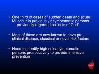 • One third of cases of sudden death and acute
MI occur in previously asymptomatic persons
- - previously regarded as “acts of God”
• Most of these are now known to have pre-
clinical disease, classical or novel risk factors
• Need to identify high risk asymptomatic
persons prospectively to provide intensive
prevention
 