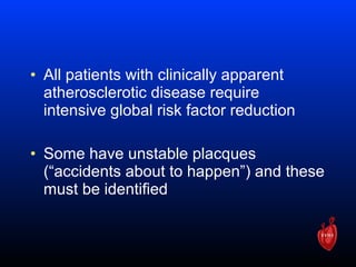 • All patients with clinically apparent
atherosclerotic disease require
intensive global risk factor reduction
• Some have unstable placques
(“accidents about to happen”) and these
must be identified
 