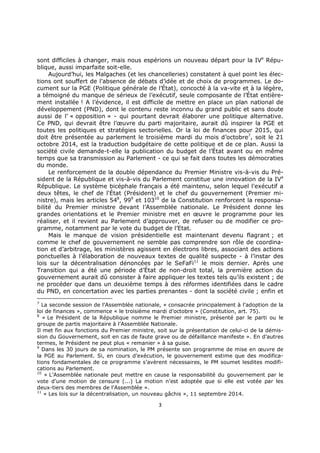 3
sont difficiles à changer, mais nous espérions un nouveau départ pour la IVe
Répu-
blique, aussi imparfaite soit-elle.
Aujourd’hui, les Malgaches (et les chancelleries) constatent à quel point les élec-
tions ont souffert de l’absence de débats d’idée et de choix de programmes. Le do-
cument sur la PGE (Politique générale de l’État), concocté à la va-vite et à la légère,
a témoigné du manque de sérieux de l’exécutif, seule composante de l’État entière-
ment installée ! A l’évidence, il est difficile de mettre en place un plan national de
développement (PND), dont le contenu reste inconnu du grand public et sans doute
aussi de l’ « opposition » - qui pourtant devrait élaborer une politique alternative.
Ce PND, qui devrait être l’œuvre du parti majoritaire, aurait dû inspirer la PGE et
toutes les politiques et stratégies sectorielles. Or la loi de finances pour 2015, qui
doit être présentée au parlement le troisième mardi du mois d’octobre7
, soit le 21
octobre 2014, est la traduction budgétaire de cette politique et de ce plan. Aussi la
société civile demande-t-elle la publication du budget de l’État avant ou en même
temps que sa transmission au Parlement - ce qui se fait dans toutes les démocraties
du monde.
Le renforcement de la double dépendance du Premier Ministre vis-à-vis du Pré-
sident de la République et vis-à-vis du Parlement constitue une innovation de la IVe
République. Le système bicéphale français a été maintenu, selon lequel l'exécutif a
deux têtes, le chef de l'État (Président) et le chef du gouvernement (Premier mi-
nistre), mais les articles 548
, 999
et 10310
de la Constitution renforcent la responsa-
bilité du Premier ministre devant l’Assemblée nationale. Le Président donne les
grandes orientations et le Premier ministre met en œuvre le programme pour les
réaliser, et il revient au Parlement d’approuver, de refuser ou de modifier ce pro-
gramme, notamment par le vote du budget de l’Etat.
Mais le manque de vision présidentielle est maintenant devenu flagrant ; et
comme le chef de gouvernement ne semble pas comprendre son rôle de coordina-
tion et d’arbitrage, les ministères agissent en électrons libres, associant des actions
ponctuelles à l’élaboration de nouveaux textes de qualité suspecte - à l’instar des
lois sur la décentralisation dénoncées par le SeFaFi11
le mois dernier. Après une
Transition qui a été une période d’État de non-droit total, la première action du
gouvernement aurait dû consister à faire appliquer les textes tels qu’ils existent ; de
ne procéder que dans un deuxième temps à des réformes identifiées dans le cadre
du PND, en concertation avec les parties prenantes - dont la société civile ; enfin et
7
La seconde session de l’Assemblée nationale, « consacrée principalement à l’adoption de la
loi de finances », commence « le troisième mardi d’octobre » (Constitution, art. 75).
8
« Le Président de la République nomme le Premier ministre, présenté par le parti ou le
groupe de partis majoritaire à l’Assemblée Nationale.
Il met fin aux fonctions du Premier ministre, soit sur la présentation de celui-ci de la démis-
sion du Gouvernement, soit en cas de faute grave ou de défaillance manifeste ». En d’autres
termes, le Président ne peut plus « remanier » à sa guise.
9
Dans les 30 jours de sa nomination, le PM présente son programme de mise en œuvre de
la PGE au Parlement. Si, en cours d’exécution, le gouvernement estime que des modifica-
tions fondamentales de ce programme s’avèrent nécessaires, le PM soumet lesdites modifi-
cations au Parlement.
10
« L’Assemblée nationale peut mettre en cause la responsabilité du gouvernement par le
vote d’une motion de censure (...) La motion n’est adoptée que si elle est votée par les
deux-tiers des membres de l’Assemblée ».
11
« Les lois sur la décentralisation, un nouveau gâchis », 11 septembre 2014.
 