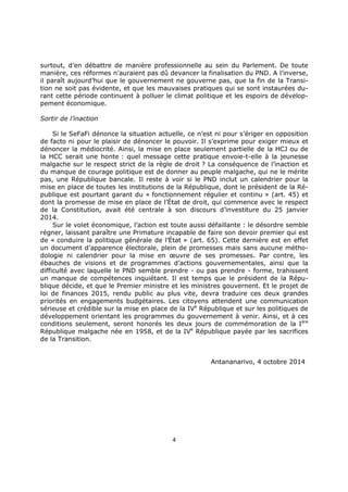 4
surtout, d’en débattre de manière professionnelle au sein du Parlement. De toute
manière, ces réformes n’auraient pas dû devancer la finalisation du PND. A l’inverse,
il paraît aujourd’hui que le gouvernement ne gouverne pas, que la fin de la Transi-
tion ne soit pas évidente, et que les mauvaises pratiques qui se sont instaurées du-
rant cette période continuent à polluer le climat politique et les espoirs de dévelop-
pement économique.
Sortir de l’inaction
Si le SeFaFi dénonce la situation actuelle, ce n’est ni pour s’ériger en opposition
de facto ni pour le plaisir de dénoncer le pouvoir. Il s’exprime pour exiger mieux et
dénoncer la médiocrité. Ainsi, la mise en place seulement partielle de la HCJ ou de
la HCC serait une honte : quel message cette pratique envoie-t-elle à la jeunesse
malgache sur le respect strict de la règle de droit ? La conséquence de l’inaction et
du manque de courage politique est de donner au peuple malgache, qui ne le mérite
pas, une République bancale. Il reste à voir si le PND inclut un calendrier pour la
mise en place de toutes les institutions de la République, dont le président de la Ré-
publique est pourtant garant du « fonctionnement régulier et continu » (art. 45) et
dont la promesse de mise en place de l’État de droit, qui commence avec le respect
de la Constitution, avait été centrale à son discours d’investiture du 25 janvier
2014.
Sur le volet économique, l’action est toute aussi défaillante : le désordre semble
régner, laissant paraître une Primature incapable de faire son devoir premier qui est
de « conduire la politique générale de l’État » (art. 65). Cette dernière est en effet
un document d’apparence électorale, plein de promesses mais sans aucune métho-
dologie ni calendrier pour la mise en œuvre de ses promesses. Par contre, les
ébauches de visions et de programmes d’actions gouvernementales, ainsi que la
difficulté avec laquelle le PND semble prendre - ou pas prendre - forme, trahissent
un manque de compétences inquiétant. Il est temps que le président de la Répu-
blique décide, et que le Premier ministre et les ministres gouvernent. Et le projet de
loi de finances 2015, rendu public au plus vite, devra traduire ces deux grandes
priorités en engagements budgétaires. Les citoyens attendent une communication
sérieuse et crédible sur la mise en place de la IVe
République et sur les politiques de
développement orientant les programmes du gouvernement à venir. Ainsi, et à ces
conditions seulement, seront honorés les deux jours de commémoration de la Ière
République malgache née en 1958, et de la IVe
République payée par les sacrifices
de la Transition.
Antananarivo, 4 octobre 2014
 