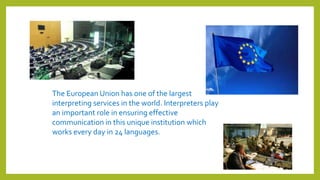 The European Union has one of the largest
interpreting services in the world. Interpreters play
an important role in ensuring effective
communication in this unique institution which
works every day in 24 languages.
 