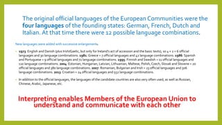 The original official languages of the European Communities were the
four languages of the founding states: German, French, Dutch and
Italian. At that time there were 12 possible language combinations.
New languages were added with successive enlargements:
• 1973: English and Danish (plus Irish/Gaelic, but only for Ireland's act of accession and the basic texts), so 4 + 2 = 6 official
languages and 30 language combinations. 1981: Greece = 7 official languages and 42 language combinations. 1986: Spanish
and Portuguese = 9 official languages and 72 language combinations. 1995: Finnish and Swedish = 11 official languages and
110 language combinations. 2004: Estonian, Hungarian, Latvian, Lithuanian, Maltese, Polish, Czech, Slovak and Slovene = 20
official languages and 380 language combinations. 2007: Romanian, Bulgarian and Irish = 23 official languages and 506
language combinations. 2013: Croatian = 24 official languages and 552 language combinations.
• In addition to the official languages, the languages of the candidate countries are also very often used, as well as Russian,
Chinese, Arabic, Japanese, etc.
Interpreting enables Members of the European Union to
understand and communicate with each other
 