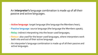 An interpreter's language combination is made up of all their
passive and active languages.
• Active language: target language (the language the Members hear);
• Passive language: source language (the language the Members speak);
• Relay: indirect interpreting into the lesser used languages;
• Retour: also used for the lesser-used languages, where interpreters work
both into and out of their active language.
• An interpreter's language combination is made up of all their passive and
active languages.
 