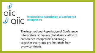 International Association of Conference
Interpreters
The InternationalAssociation of Conference
Interpreters is the only global association of
conference interpreters and brings
together over 3,000 professionals from
every continent.
 