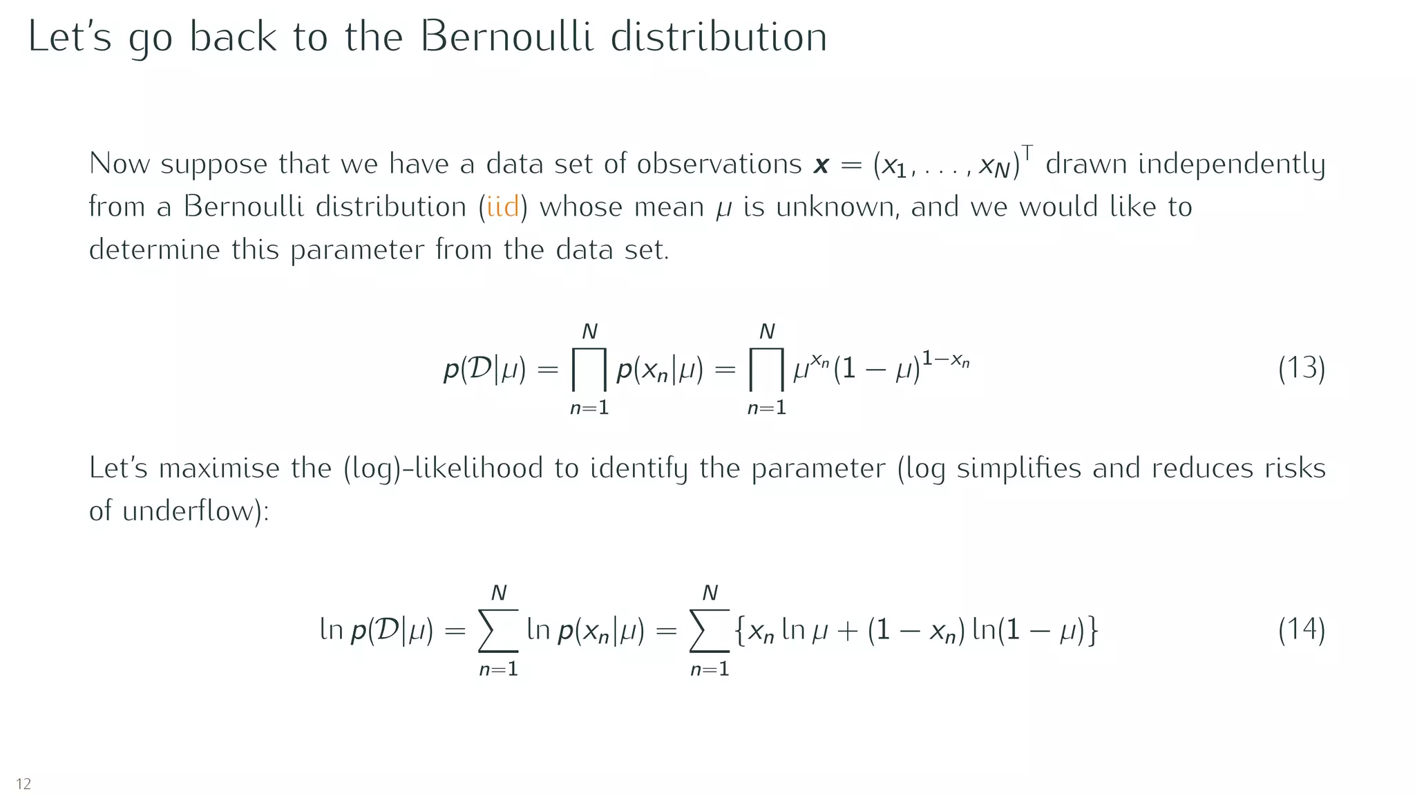 Let’s go back to the Bernoulli distribution
Now suppose that we have a data set of observations x = (x1, . . . , xN )T
drawn independently
from a Bernoulli distribution (iid) whose mean µ is unknown, and we would like to
determine this parameter from the data set.
p(D |µ) =
N
n=1
p(xn|µ) =
N
n=1
µxn
(1 − µ)1−xn
(13)
Let’s maximise the (log)-likelihood to identify the parameter (log simpliﬁes and reduces risks
of underﬂow):
ln p(D |µ) =
N
n=1
ln p(xn|µ) =
N
n=1
{xn ln µ + (1 − xn) ln(1 − µ)} (14)
12
 