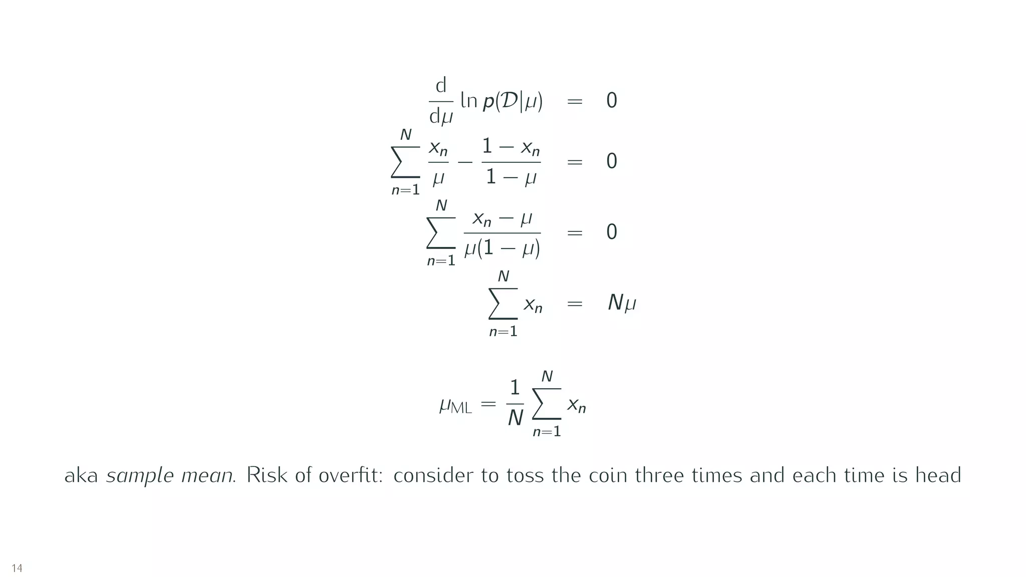 d
dµ
ln p(D |µ) = 0
N
n=1
xn
µ
−
1 − xn
1 − µ
= 0
N
n=1
xn − µ
µ(1 − µ)
= 0
N
n=1
xn = Nµ
µML =
1
N
N
n=1
xn
aka sample mean. Risk of overﬁt: consider to toss the coin three times and each time is head
14
 