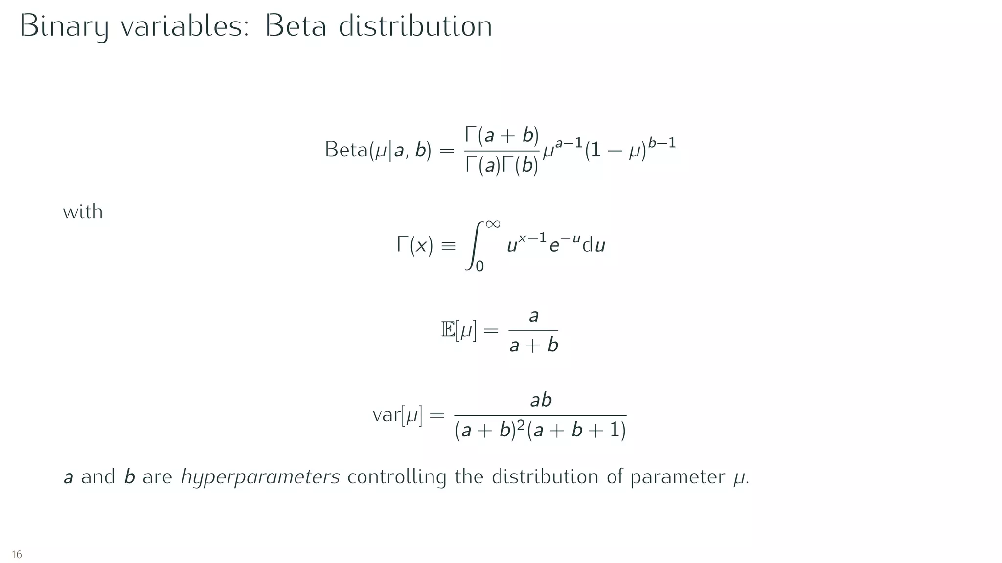 Binary variables: Beta distribution
Beta(µ|a, b) =
Γ(a + b)
Γ(a)Γ(b)
µa−1
(1 − µ)b−1
with
Γ(x) ≡
∞
0
ux−1
e−u
du
E[µ] =
a
a + b
var[µ] =
ab
(a + b)2(a + b + 1)
a and b are hyperparameters controlling the distribution of parameter µ.
16
 