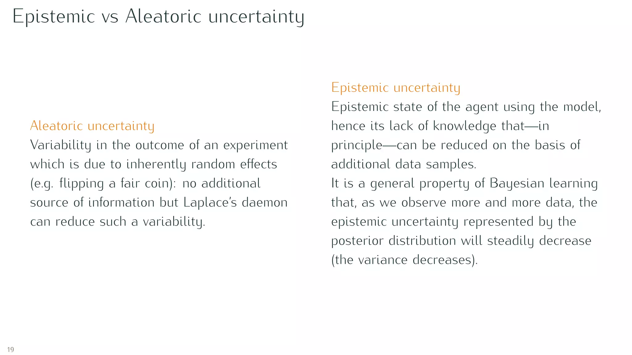 Epistemic vs Aleatoric uncertainty
Aleatoric uncertainty
Variability in the outcome of an experiment
which is due to inherently random eﬀects
(e.g. ﬂipping a fair coin): no additional
source of information but Laplace’s daemon
can reduce such a variability.
Epistemic uncertainty
Epistemic state of the agent using the model,
hence its lack of knowledge that—in
principle—can be reduced on the basis of
additional data samples.
It is a general property of Bayesian learning
that, as we observe more and more data, the
epistemic uncertainty represented by the
posterior distribution will steadily decrease
(the variance decreases).
19
 