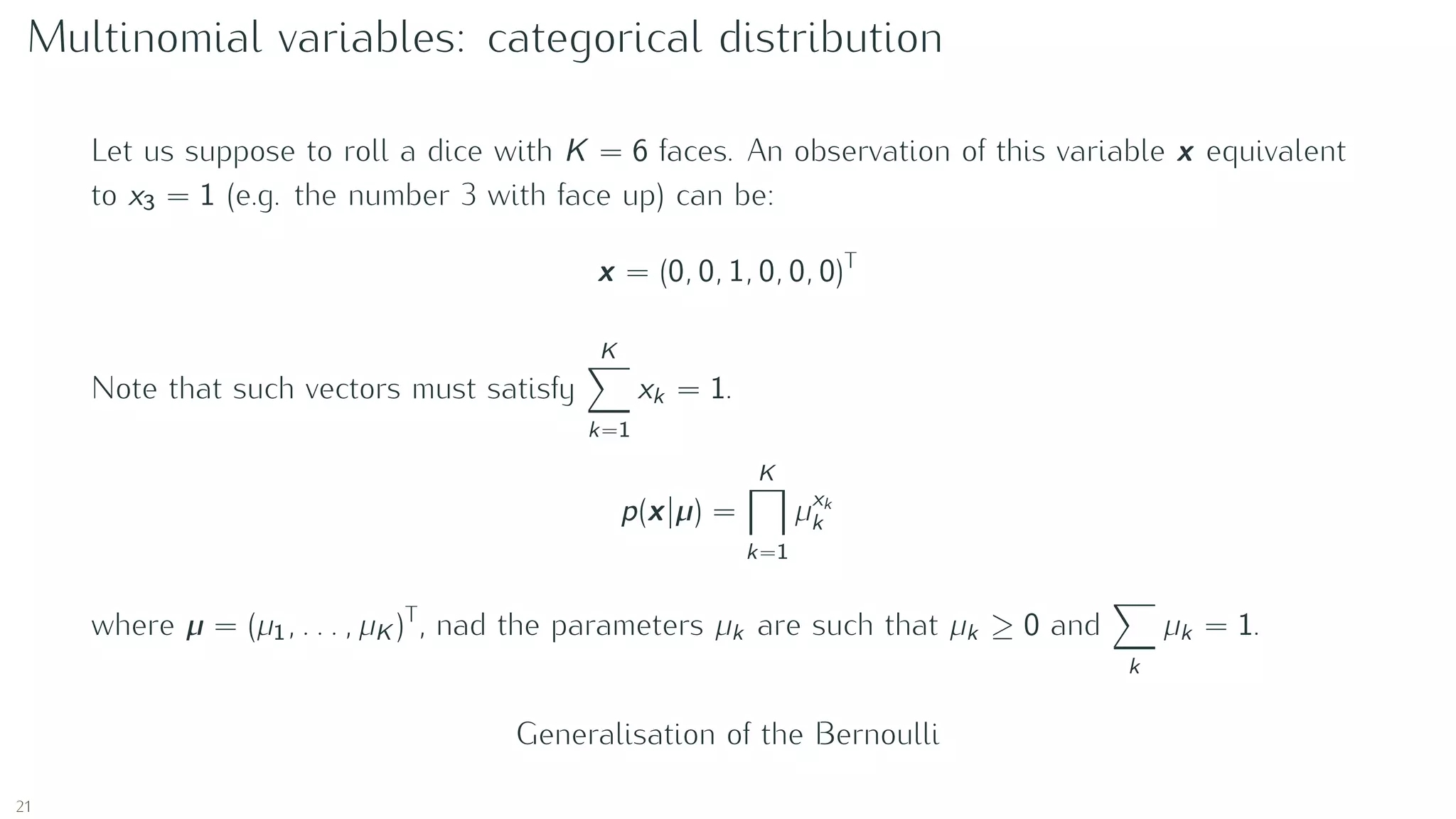 Multinomial variables: categorical distribution
Let us suppose to roll a dice with K = 6 faces. An observation of this variable x equivalent
to x3 = 1 (e.g. the number 3 with face up) can be:
x = (0, 0, 1, 0, 0, 0)T
Note that such vectors must satisfy
K
k=1
xk = 1.
p(x|µ) =
K
k=1
µxk
k
where µ = (µ1, . . . , µK )T
, nad the parameters µk are such that µk ≥ 0 and
k
µk = 1.
Generalisation of the Bernoulli
21
 