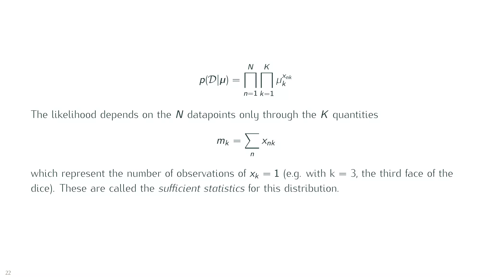 p(D |µ) =
N
n=1
K
k=1
µxnk
k
The likelihood depends on the N datapoints only through the K quantities
mk =
n
xnk
which represent the number of observations of xk = 1 (e.g. with k = 3, the third face of the
dice). These are called the suﬃcient statistics for this distribution.
22
 
