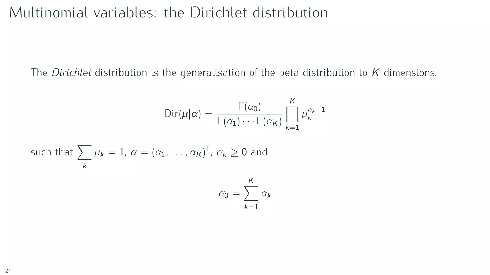 Multinomial variables: the Dirichlet distribution
The Dirichlet distribution is the generalisation of the beta distribution to K dimensions.
Dir(µ|α) =
Γ(α0)
Γ(α1) · · · Γ(αK )
K
k=1
µαk −1
k
such that
k
µk = 1, α = (α1, . . . , αK )T
, αk ≥ 0 and
α0 =
K
k=1
αk
24
 