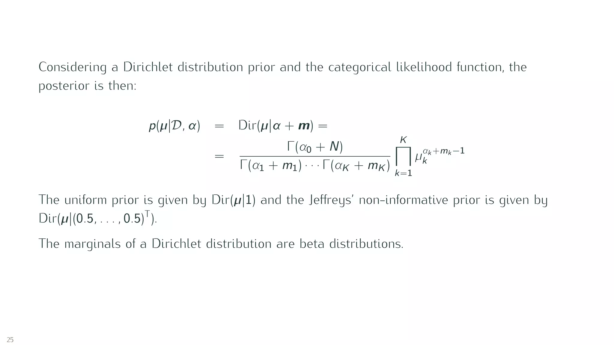 Considering a Dirichlet distribution prior and the categorical likelihood function, the
posterior is then:
p(µ|D , α) = Dir(µ|α + m) =
=
Γ(α0 + N)
Γ(α1 + m1) · · · Γ(αK + mK )
K
k=1
µαk +mk −1
k
The uniform prior is given by Dir(µ|1) and the Jeﬀreys’ non-informative prior is given by
Dir(µ|(0.5, . . . , 0.5)T
).
The marginals of a Dirichlet distribution are beta distributions.
25
 