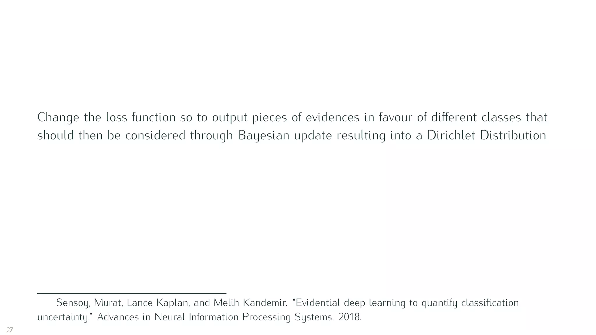 Change the loss function so to output pieces of evidences in favour of diﬀerent classes that
should then be considered through Bayesian update resulting into a Dirichlet Distribution
Sensoy, Murat, Lance Kaplan, and Melih Kandemir. “Evidential deep learning to quantify classiﬁcation
uncertainty.” Advances in Neural Information Processing Systems. 2018.
27
 