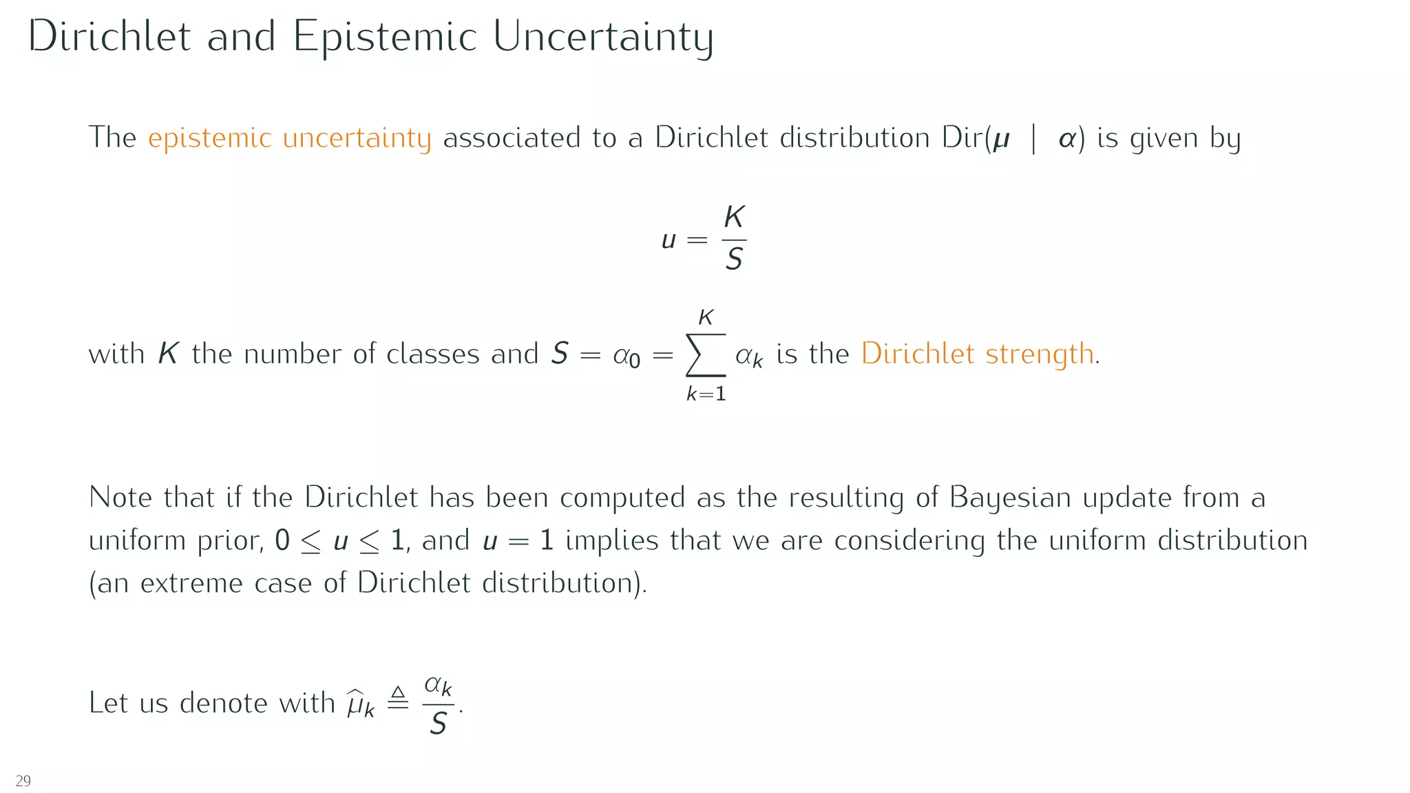 Dirichlet and Epistemic Uncertainty
The epistemic uncertainty associated to a Dirichlet distribution Dir(µ | α) is given by
u =
K
S
with K the number of classes and S = α0 =
K
k=1
αk is the Dirichlet strength.
Note that if the Dirichlet has been computed as the resulting of Bayesian update from a
uniform prior, 0 ≤ u ≤ 1, and u = 1 implies that we are considering the uniform distribution
(an extreme case of Dirichlet distribution).
Let us denote with µk
αk
S
.
29
 