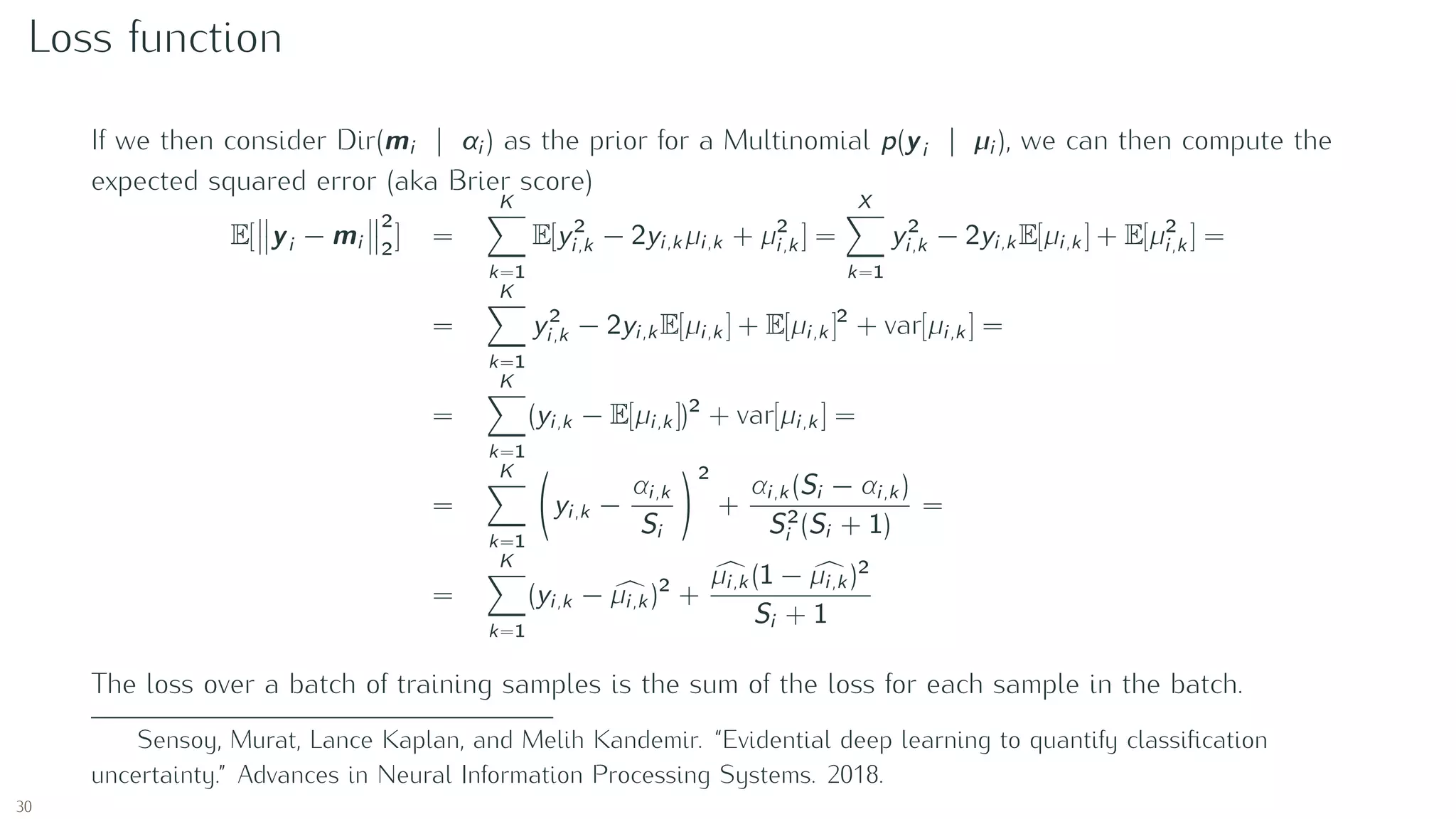 Loss function
If we then consider Dir(mi | αi ) as the prior for a Multinomial p(yi | µi ), we can then compute the
expected squared error (aka Brier score)
E[ yi − mi
2
2
] =
K
k=1
E[y2
i,k − 2yi,k µi,k + µ2
i,k ] =
X
k=1
y2
i,k − 2yi,k E[µi,k ] + E[µ2
i,k ] =
=
K
k=1
y2
i,k − 2yi,k E[µi,k ] + E[µi,k ]2
+ var[µi,k ] =
=
K
k=1
(yi,k − E[µi,k ])2
+ var[µi,k ] =
=
K
k=1
yi,k −
αi,k
Si
2
+
αi,k (Si − αi,k )
S2
i (Si + 1)
=
=
K
k=1
(yi,k − µi,k )2
+
µi,k (1 − µi,k )2
Si + 1
The loss over a batch of training samples is the sum of the loss for each sample in the batch.
Sensoy, Murat, Lance Kaplan, and Melih Kandemir. “Evidential deep learning to quantify classiﬁcation
uncertainty.” Advances in Neural Information Processing Systems. 2018.
30
 