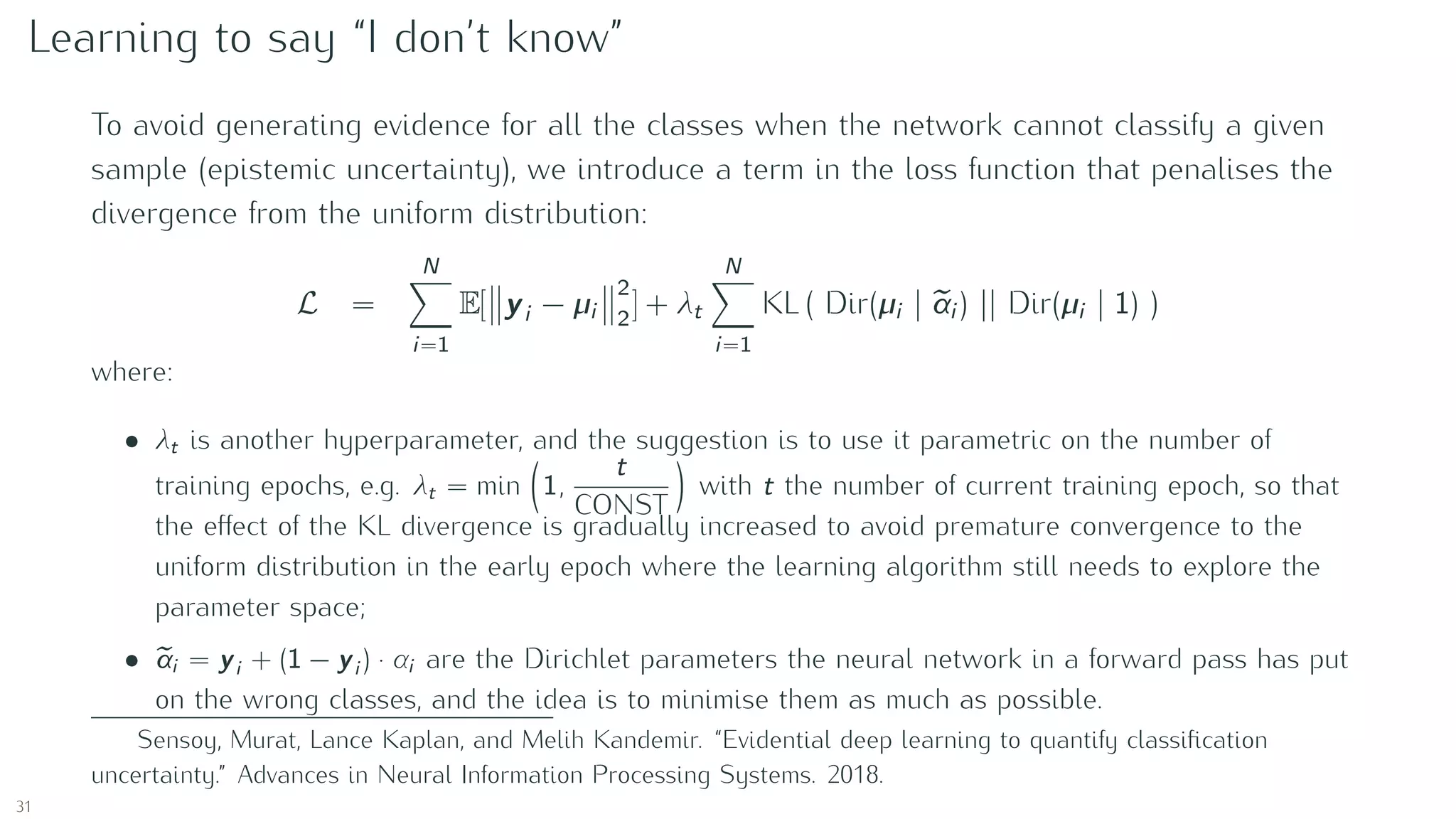 Learning to say “I don’t know”
To avoid generating evidence for all the classes when the network cannot classify a given
sample (epistemic uncertainty), we introduce a term in the loss function that penalises the
divergence from the uniform distribution:
L =
N
i=1
E[ yi − µi
2
2
] + λt
N
i=1
KL ( Dir(µi | αi ) || Dir(µi | 1) )
where:
• λt is another hyperparameter, and the suggestion is to use it parametric on the number of
training epochs, e.g. λt = min 1,
t
CONST
with t the number of current training epoch, so that
the eﬀect of the KL divergence is gradually increased to avoid premature convergence to the
uniform distribution in the early epoch where the learning algorithm still needs to explore the
parameter space;
• αi = yi + (1 − yi ) · αi are the Dirichlet parameters the neural network in a forward pass has put
on the wrong classes, and the idea is to minimise them as much as possible.
Sensoy, Murat, Lance Kaplan, and Melih Kandemir. “Evidential deep learning to quantify classiﬁcation
uncertainty.” Advances in Neural Information Processing Systems. 2018.
31
 