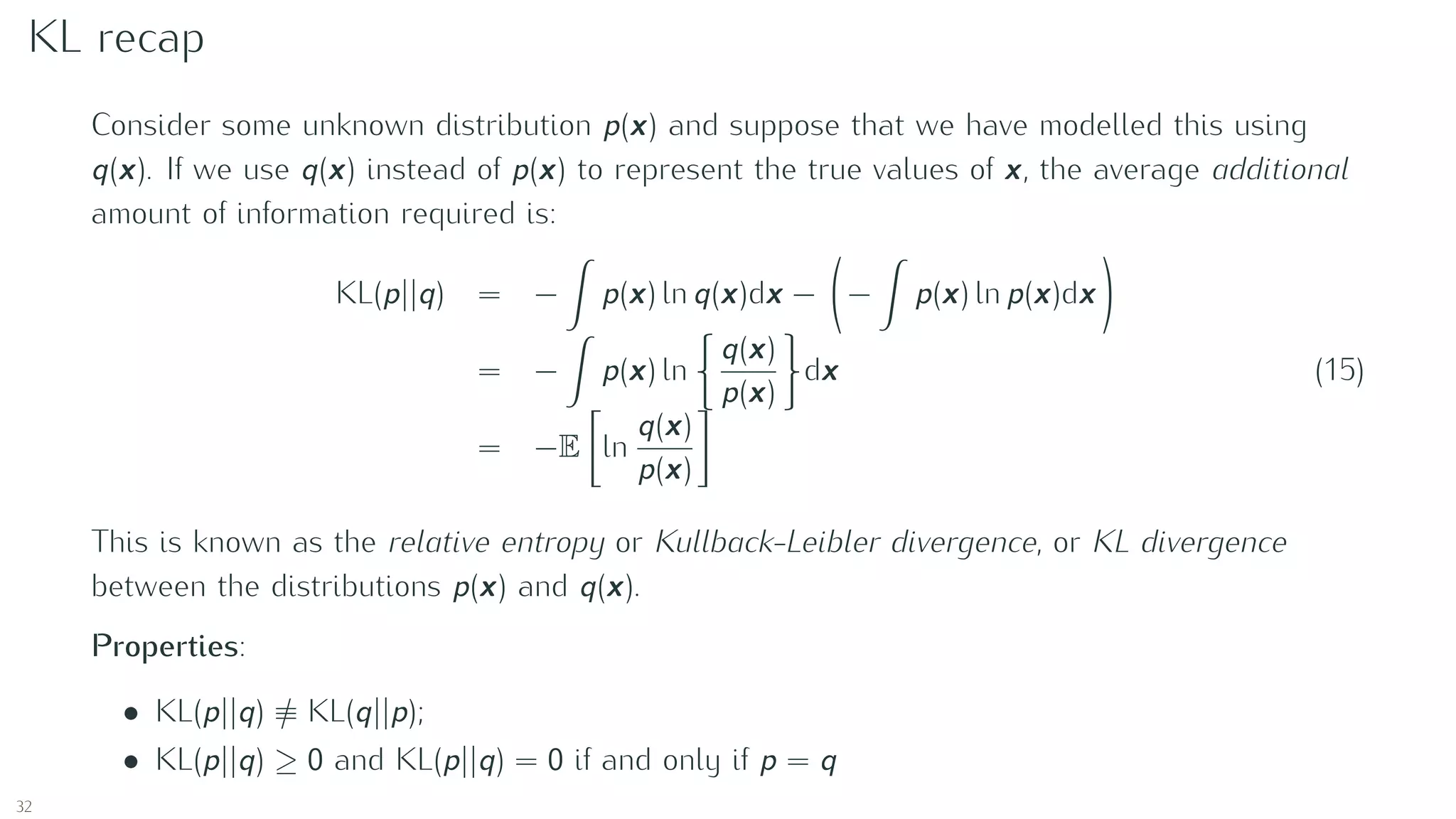 KL recap
Consider some unknown distribution p(x) and suppose that we have modelled this using
q(x). If we use q(x) instead of p(x) to represent the true values of x, the average additional
amount of information required is:
KL(p||q) = − p(x) ln q(x)dx − − p(x) ln p(x)dx
= − p(x) ln
q(x)
p(x)
dx
= −E ln
q(x)
p(x)
(15)
This is known as the relative entropy or Kullback-Leibler divergence, or KL divergence
between the distributions p(x) and q(x).
Properties:
• KL(p||q) ≡ KL(q||p);
• KL(p||q) ≥ 0 and KL(p||q) = 0 if and only if p = q
32
 