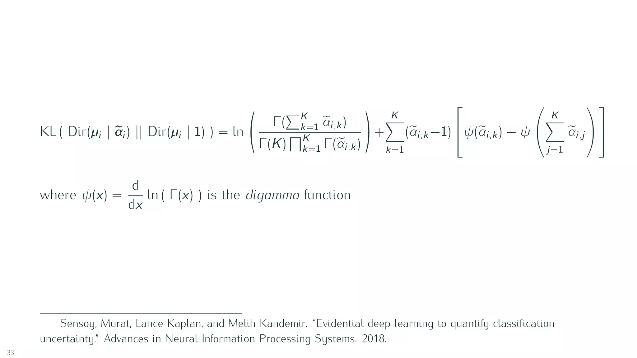 KL ( Dir(µi | αi ) || Dir(µi | 1) ) = ln
Γ( K
k=1 αi,k )
Γ(K) K
k=1 Γ(αi,k )
+
K
k=1
(αi,k −1)

ψ(αi,k ) − ψ


K
j=1
αi,j




where ψ(x) =
d
dx
ln ( Γ(x) ) is the digamma function
Sensoy, Murat, Lance Kaplan, and Melih Kandemir. “Evidential deep learning to quantify classiﬁcation
uncertainty.” Advances in Neural Information Processing Systems. 2018.
33
 