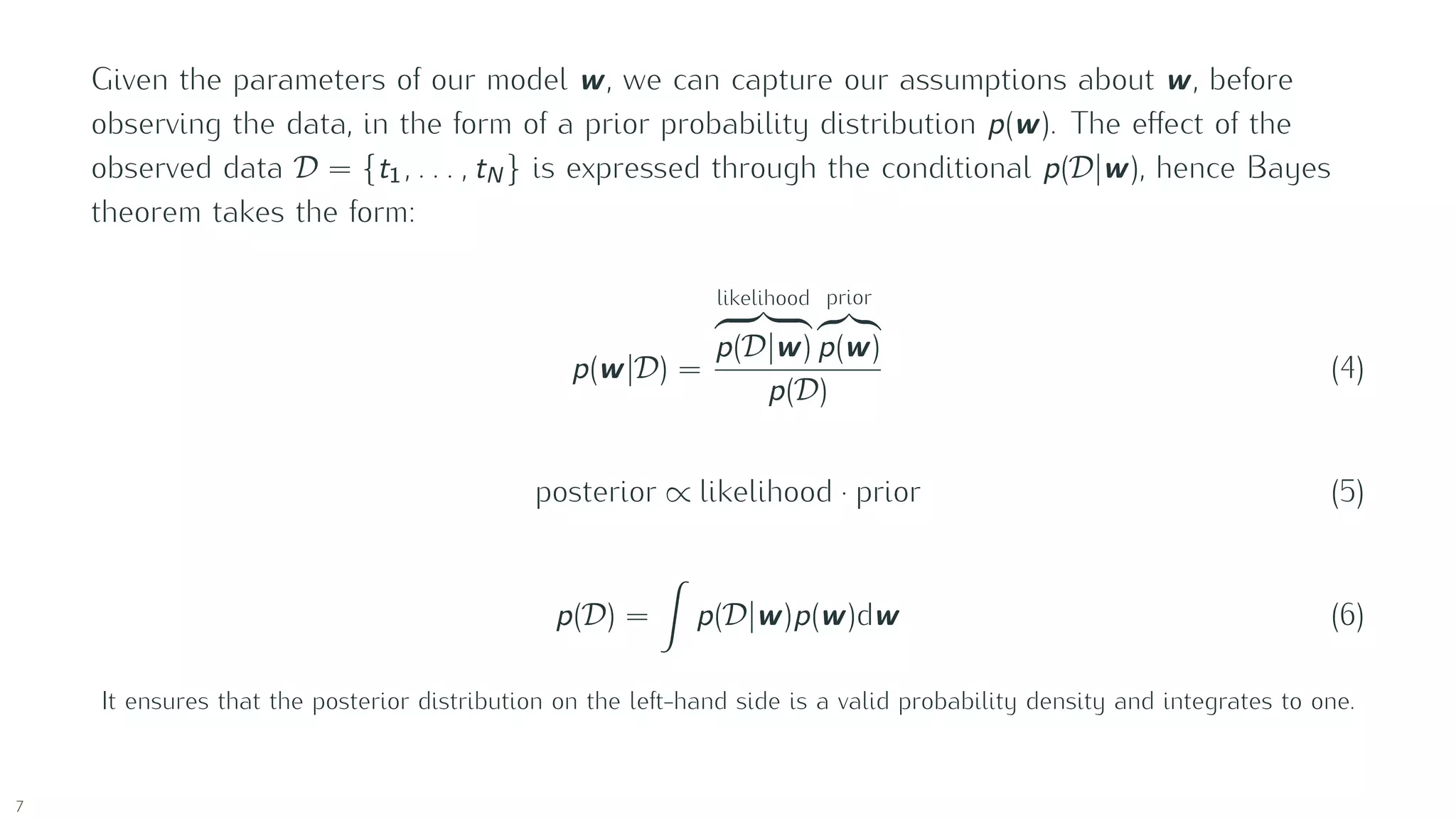 Given the parameters of our model w, we can capture our assumptions about w, before
observing the data, in the form of a prior probability distribution p(w). The eﬀect of the
observed data D = {t1, . . . , tN } is expressed through the conditional p(D |w), hence Bayes
theorem takes the form:
p(w|D ) =
likelihood
p(D |w)
prior
p(w)
p(D )
(4)
posterior ∝ likelihood · prior (5)
p(D ) = p(D |w)p(w)dw (6)
It ensures that the posterior distribution on the left-hand side is a valid probability density and integrates to one.
7
 
