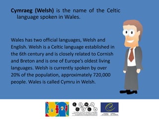 Cymraeg (Welsh) is the name of the Celtic
language spoken in Wales.
Wales has two official languages, Welsh and
English. Welsh is a Celtic language established in
the 6th century and is closely related to Cornish
and Breton and is one of Europe’s oldest living
languages. Welsh is currently spoken by over
20% of the population, approximately 720,000
people. Wales is called Cymru in Welsh.
 