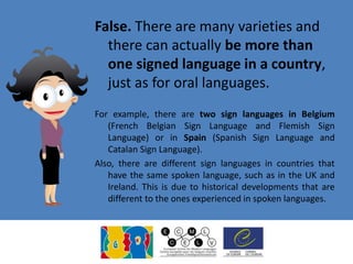 False. There are many varieties and
there can actually be more than
one signed language in a country,
just as for oral languages.
For example, there are two sign languages in Belgium
(French Belgian Sign Language and Flemish Sign
Language) or in Spain (Spanish Sign Language and
Catalan Sign Language).
Also, there are different sign languages in countries that
have the same spoken language, such as in the UK and
Ireland. This is due to historical developments that are
different to the ones experienced in spoken languages.
 