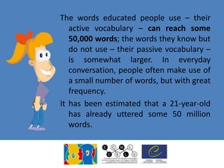 The words educated people use – their
active vocabulary – can reach some
50,000 words; the words they know but
do not use – their passive vocabulary –
is somewhat larger. In everyday
conversation, people often make use of
a small number of words, but with great
frequency.
It has been estimated that a 21-year-old
has already uttered some 50 million
words.
 