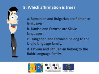 9. Which affirmation is true?
a. Romanian and Bulgarian are Romance
languages.
b. Danish and Faroese are Slavic
languages.
c. Hungarian and Estonian belong to the
Uralic language family.
d. Latvian and Lithuanian belong to the
Baltic language family.
 