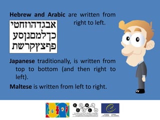 Hebrew and Arabic are written from
right to left.
Japanese traditionally, is written from
top to bottom (and then right to
left).
Maltese is written from left to right.
 