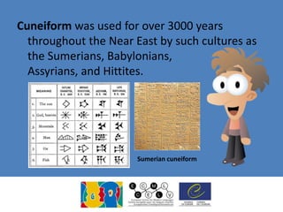 Cuneiform was used for over 3000 years
throughout the Near East by such cultures as
the Sumerians, Babylonians,
Assyrians, and Hittites.
Sumerian cuneiform
 