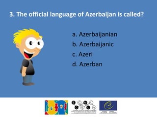 3. The official language of Azerbaijan is called?
a. Azerbaijanian
b. Azerbaijanic
c. Azeri
d. Azerban
 