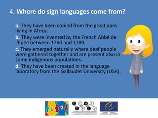 4. Where do sign languages come from?
a. They have been copied from the great apes
living in Africa.
b. They were invented by the French Abbé de
l'Epée between 1760 and 1789.
c. They emerged naturally where deaf people
were gathered together and are present also in
some indigenous populations.
d. They have been created in the language
laboratory from the Gallaudet University (USA).
 