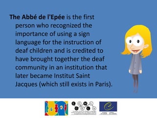 The Abbé de l'Epée is the first
person who recognized the
importance of using a sign
language for the instruction of
deaf children and is credited to
have brought together the deaf
community in an institution that
later became Institut Saint
Jacques (which still exists in Paris).
 
