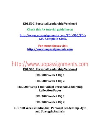 EDL 500 Personal Leadership Version 4
Check this A+ tutorial guideline at
http://www.uopassignments.com/EDL-500/EDL-
500-Complete-Class.
For more classes visit
http://www.uopassignments.com
EDL 500 Personal Leadership Version 4
EDL 500 Week 1 DQ 1
EDL 500 Week 1 DQ 2
EDL 500 Week 1 Individual Personal Leadership
Reflection Paper
EDL 500 Week 2 DQ 1
EDL 500 Week 2 DQ 2
EDL 500 Week 2 Individual Personal Leadership Style
and Strength Analysis
 