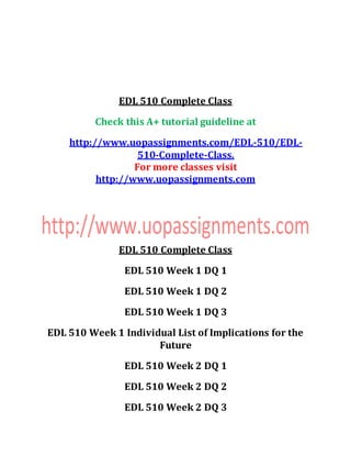 EDL 510 Complete Class
Check this A+ tutorial guideline at
http://www.uopassignments.com/EDL-510/EDL-
510-Complete-Class.
For more classes visit
http://www.uopassignments.com
EDL 510 Complete Class
EDL 510 Week 1 DQ 1
EDL 510 Week 1 DQ 2
EDL 510 Week 1 DQ 3
EDL 510 Week 1 Individual List of Implications for the
Future
EDL 510 Week 2 DQ 1
EDL 510 Week 2 DQ 2
EDL 510 Week 2 DQ 3
 