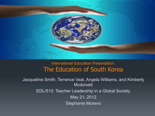 International Education Presentation:
          The Education of South Korea
Jacqueline Smith, Terrence Veal, Angela Williams, and Kimberly
                          Mcdonald
      EDL/510: Teacher Leadership in a Global Society
                        May 21, 2012
                      Stephanie Moreno
 