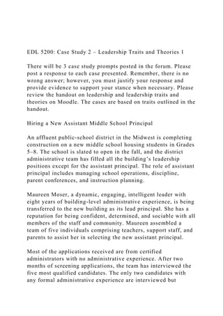 EDL 5200: Case Study 2 – Leadership Traits and Theories 1
There will be 3 case study prompts posted in the forum. Please
post a response to each case presented. Remember, there is no
wrong answer; however, you must justify your response and
provide evidence to support your stance when necessary. Please
review the handout on leadership and leadership traits and
theories on Moodle. The cases are based on traits outlined in the
handout.
Hiring a New Assistant Middle School Principal
An affluent public-school district in the Midwest is completing
construction on a new middle school housing students in Grades
5–8. The school is slated to open in the fall, and the district
administrative team has filled all the building’s leadership
positions except for the assistant principal. The role of assistant
principal includes managing school operations, discipline,
parent conferences, and instruction planning.
Maureen Moser, a dynamic, engaging, intelligent leader with
eight years of building-level administrative experience, is being
transferred to the new building as its lead principal. She has a
reputation for being confident, determined, and sociable with all
members of the staff and community. Maureen assembled a
team of five individuals comprising teachers, support staff, and
parents to assist her in selecting the new assistant principal.
Most of the applications received are from certified
administrators with no administrative experience. After two
months of screening applications, the team has interviewed the
five most qualified candidates. The only two candidates with
any formal administrative experience are interviewed but
 
