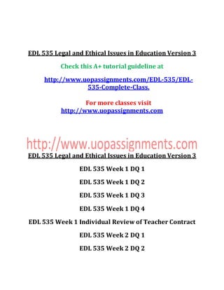 EDL 535 Legal and Ethical Issues in Education Version 3
Check this A+ tutorial guideline at
http://www.uopassignments.com/EDL-535/EDL-
535-Complete-Class.
For more classes visit
http://www.uopassignments.com
EDL 535 Legal and Ethical Issues in Education Version 3
EDL 535 Week 1 DQ 1
EDL 535 Week 1 DQ 2
EDL 535 Week 1 DQ 3
EDL 535 Week 1 DQ 4
EDL 535 Week 1 Individual Review of Teacher Contract
EDL 535 Week 2 DQ 1
EDL 535 Week 2 DQ 2
 