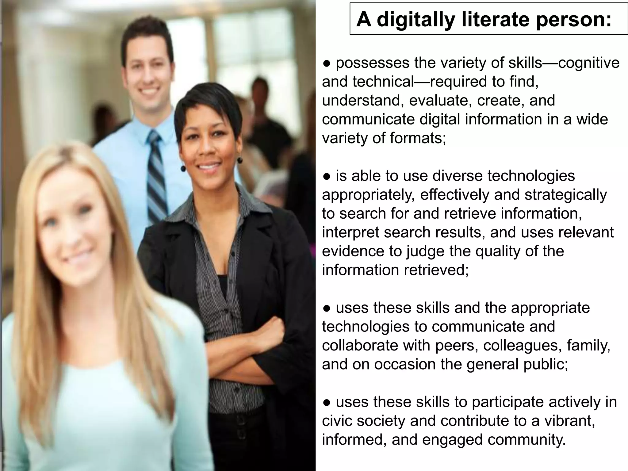 A digitally literate person:
● possesses the variety of skills—cognitive
and technical—required to find,
understand, evaluate, create, and
communicate digital information in a wide
variety of formats;
● is able to use diverse technologies
appropriately, effectively and strategically
to search for and retrieve information,
interpret search results, and uses relevant
evidence to judge the quality of the
information retrieved;
● uses these skills and the appropriate
technologies to communicate and
collaborate with peers, colleagues, family,
and on occasion the general public;
● uses these skills to participate actively in
civic society and contribute to a vibrant,
informed, and engaged community.
 