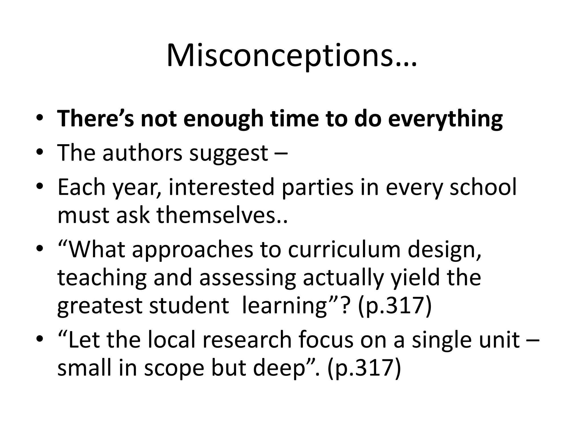 Misconceptions…
• There’s not enough time to do everything
• The authors suggest –
• Each year, interested parties in every school
must ask themselves..
• “What approaches to curriculum design,
teaching and assessing actually yield the
greatest student learning”? (p.317)
• “Let the local research focus on a single unit –
small in scope but deep”. (p.317)
 