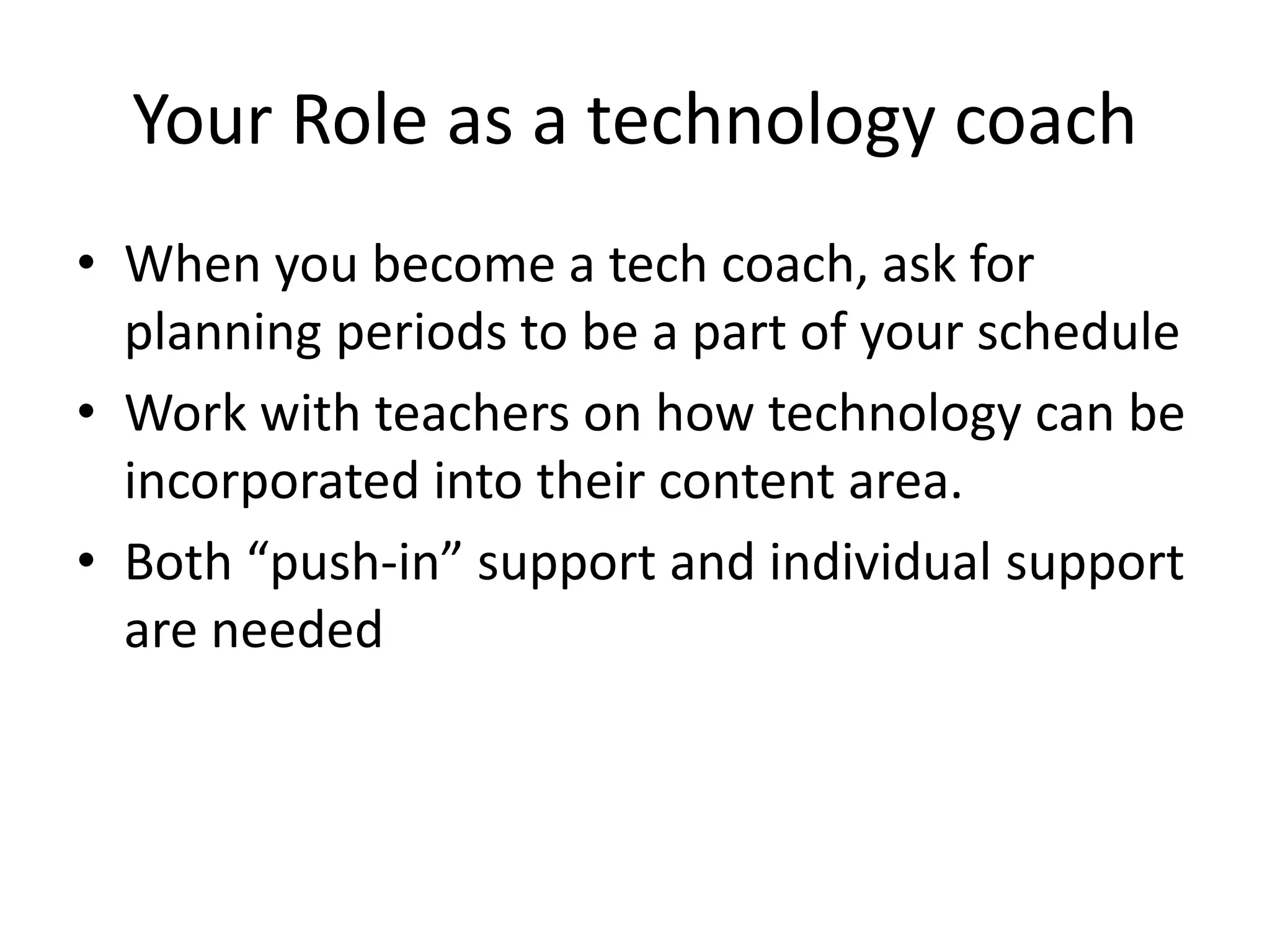 Your Role as a technology coach
• When you become a tech coach, ask for
planning periods to be a part of your schedule
• Work with teachers on how technology can be
incorporated into their content area.
• Both “push-in” support and individual support
are needed
 