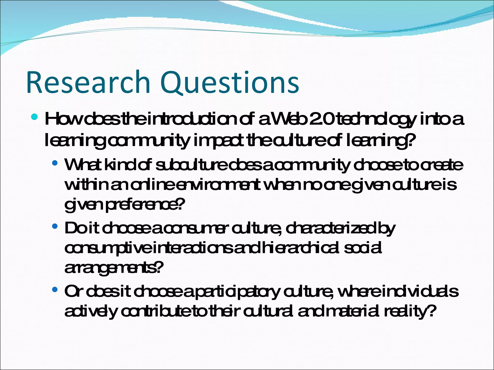 Research Questions How does the introduction of a Web 2.0 technology into a learning community impact the culture of learning? What kind of subculture does a community choose to create within an online environment when no one given culture is given preference? Do it choose a consumer culture, characterized by consumptive interactions and hierarchical social arrangements?  Or does it choose a participatory culture, where individuals actively contribute to their cultural and material reality?  