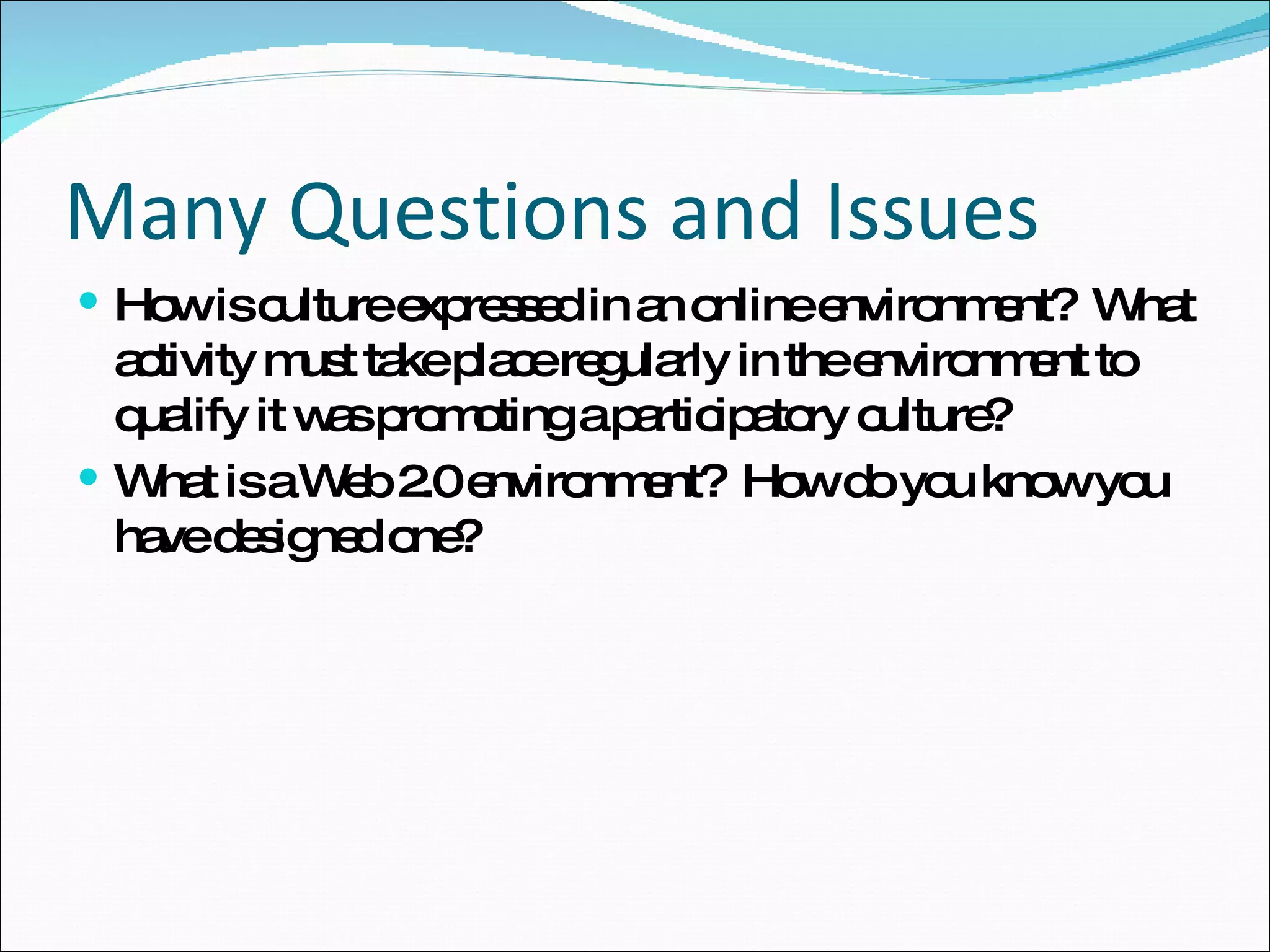 Many Questions and Issues How is culture expressed in an online environment?  What activity must take place regularly in the environment to qualify it was promoting a participatory culture?  What is a Web 2.0 environment?  How do you know you have designed one?  