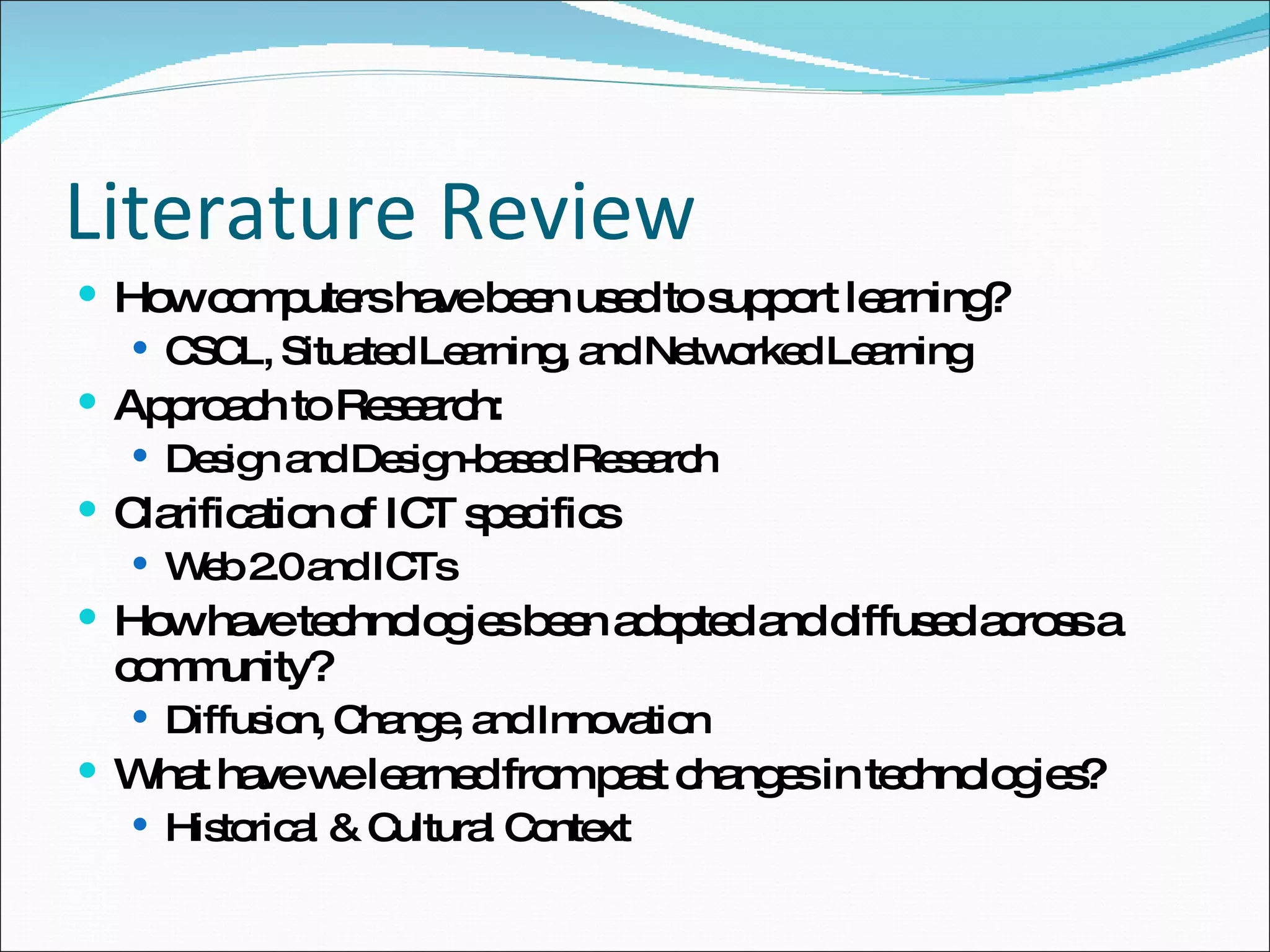 Literature Review How computers have been used to support learning? CSCL, Situated Learning, and Networked Learning Approach to Research: Design and Design-based Research Clarification of ICT specifics Web 2.0 and ICTs How have technologies been adopted and diffused across a community? Diffusion, Change, and Innovation What have we learned from past changes in technologies? Historical & Cultural Context 