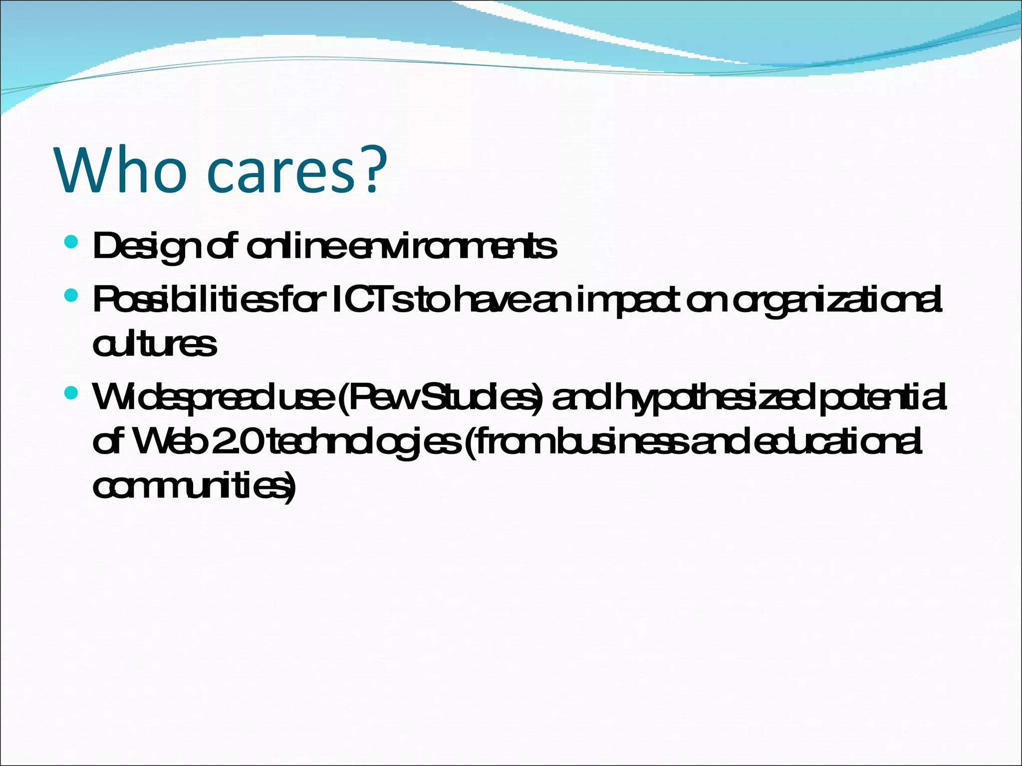Who cares? Design of online environments Possibilities for ICTs to have an impact on organizational cultures Widespread use (Pew Studies) and hypothesized potential of Web 2.0 technologies (from business and educational communities)  