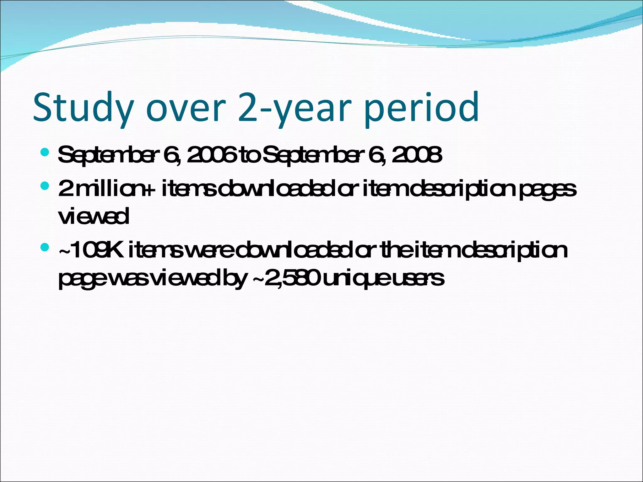 Study over 2-year period September 6, 2006 to September 6, 2008 2 million+ items downloaded or item description pages viewed ~109K items were downloaded or the item description page was viewed by ~2,580 unique users 