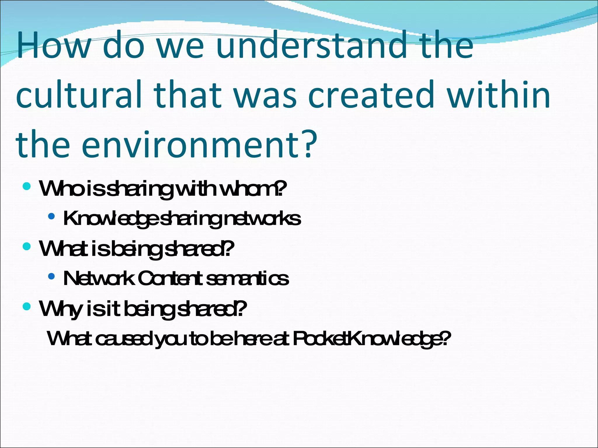 How do we understand the cultural that was created within the environment? Who is sharing with whom? Knowledge sharing networks What is being shared? Network Content semantics Why is it being shared? What caused you to be here at PocketKnowledge?  