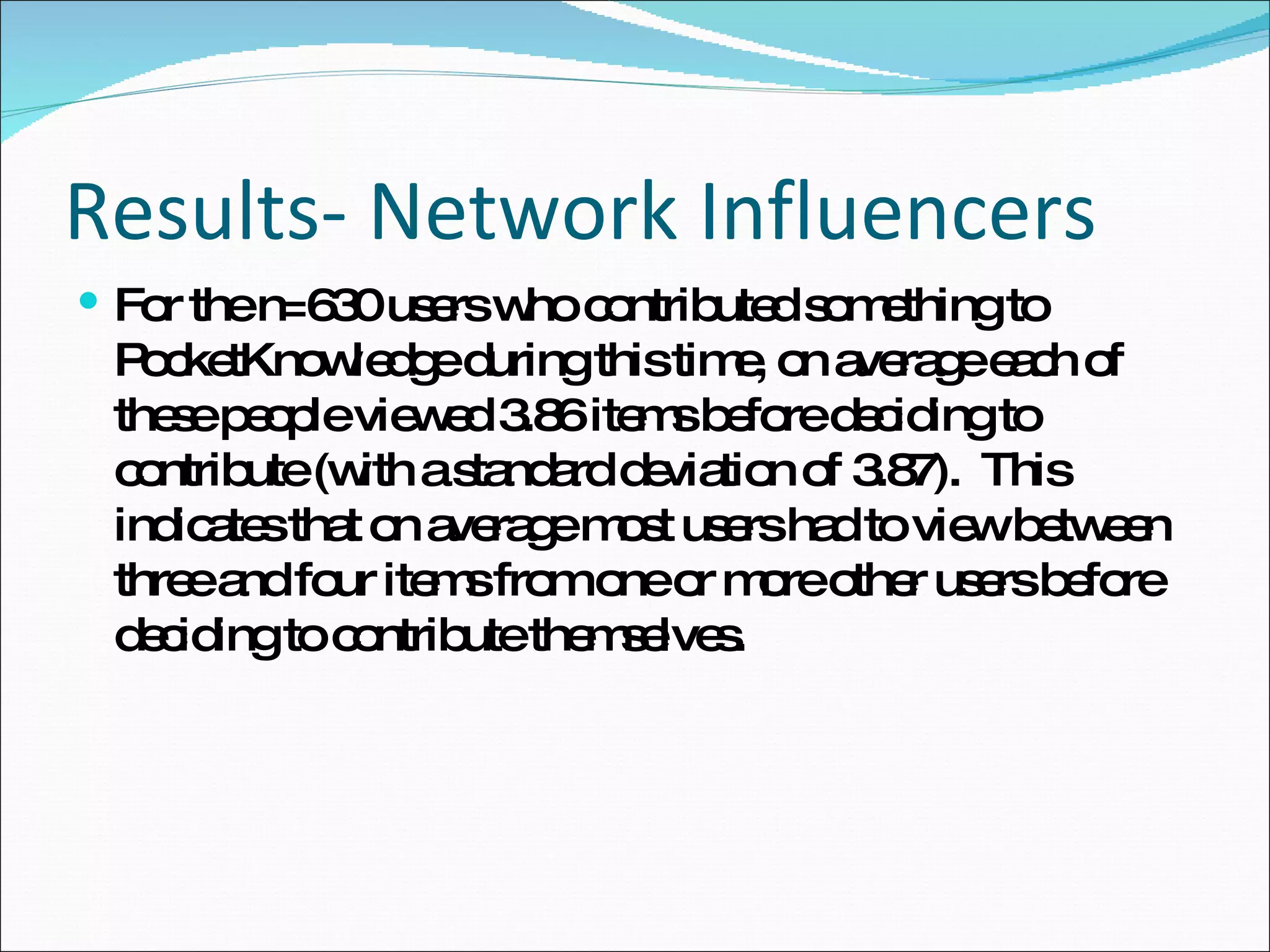 Results- Network Influencers For the n=630 users who contributed something to PocketKnowledge during this time, on average each of these people viewed 3.86 items before deciding to contribute (with a standard deviation of 3.87).  This indicates that on average most users had to view between three and four items from one or more other users before deciding to contribute themselves.  