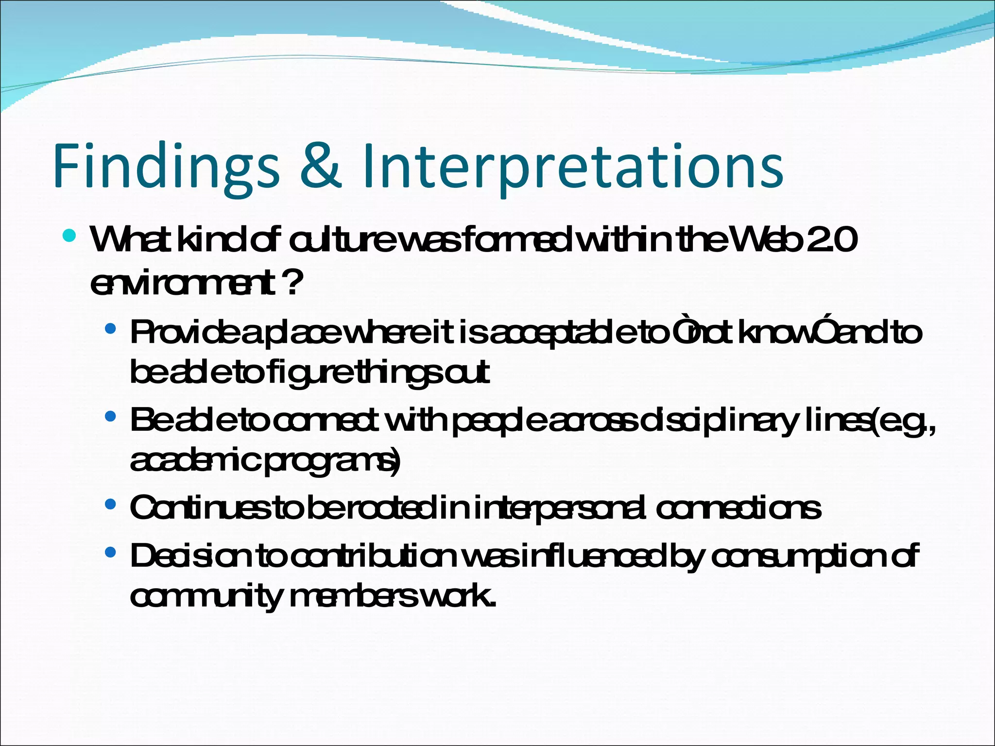 Findings & Interpretations What kind of culture was formed within the Web 2.0 environment ? Provide a place where it is acceptable to “not know” and to be able to figure things out Be able to connect with people across disciplinary lines(e.g., academic programs) Continues to be rooted in interpersonal connections Decision to contribution was influenced by consumption of community members work. 