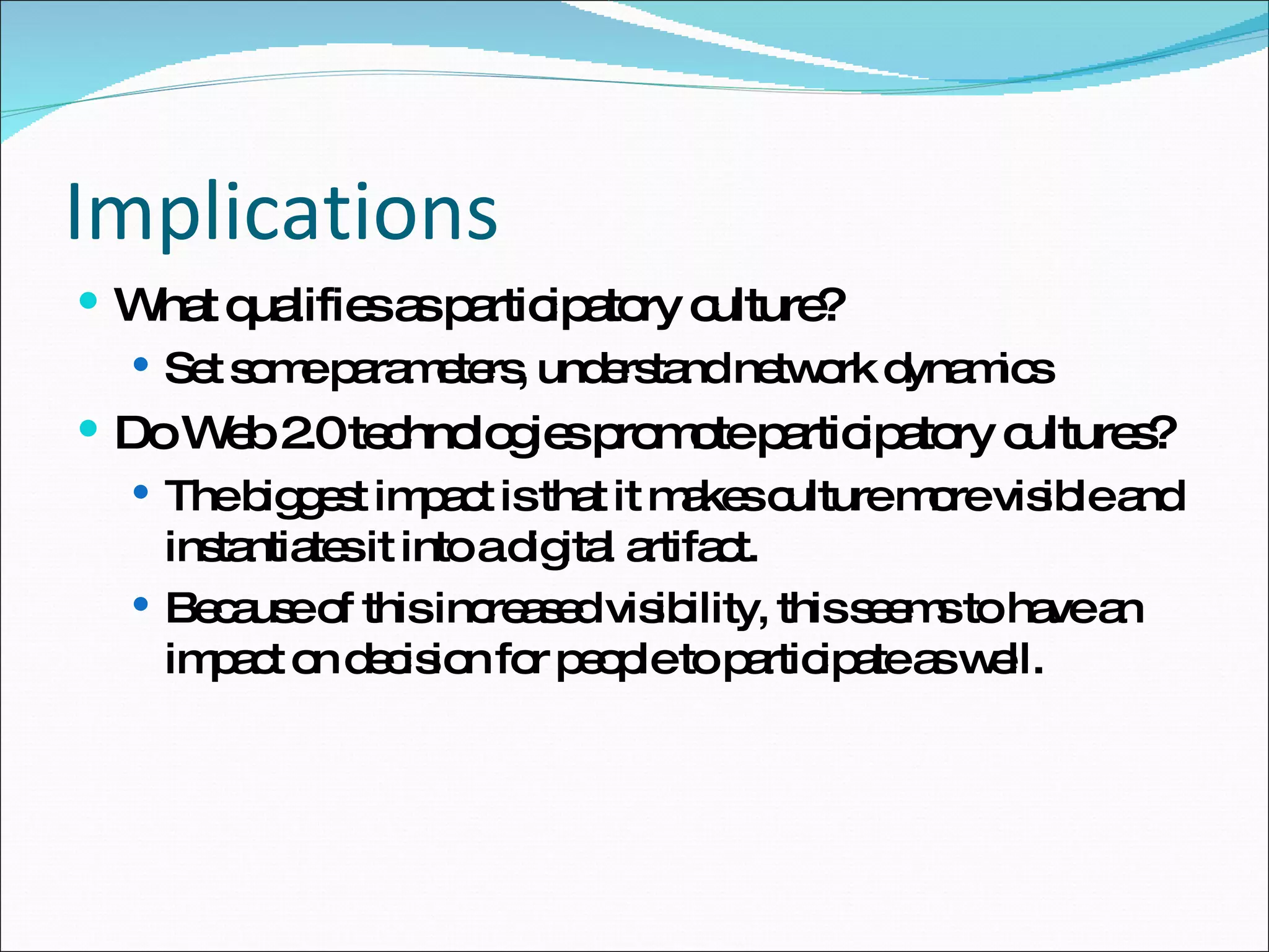 Implications What qualifies as participatory culture? Set some parameters, understand network dynamics Do Web 2.0 technologies promote participatory cultures? The biggest impact is that it makes culture more visible and instantiates it into a digital artifact.  Because of this increased visibility, this seems to have an impact on decision for people to participate as well. 